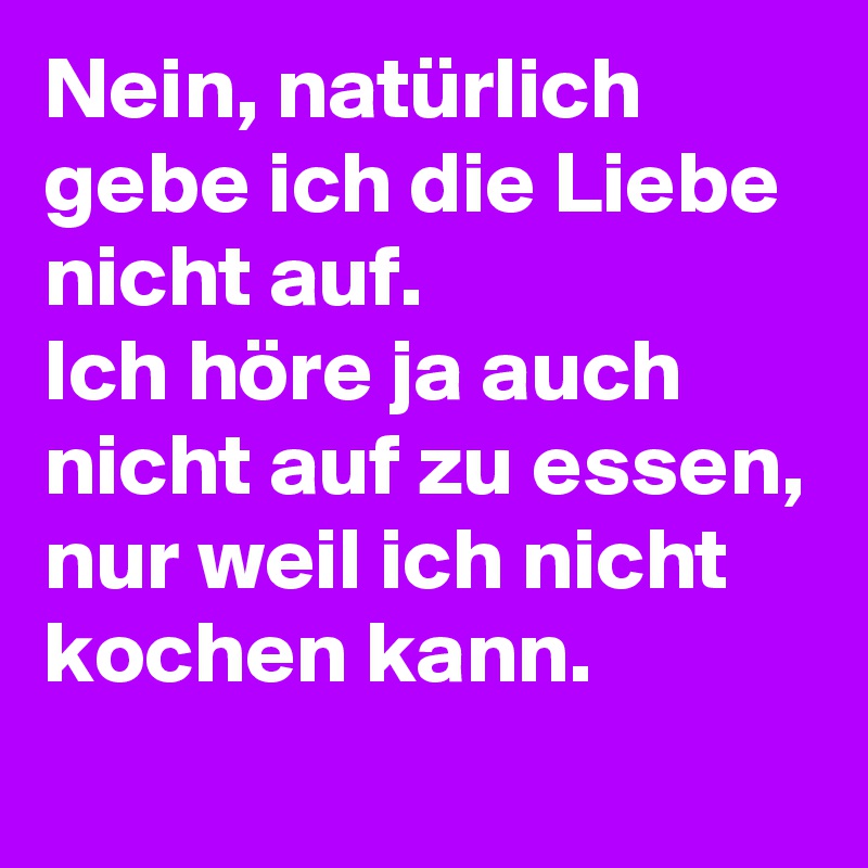 Nein, natürlich gebe ich die Liebe nicht auf.
Ich höre ja auch nicht auf zu essen, nur weil ich nicht kochen kann.
