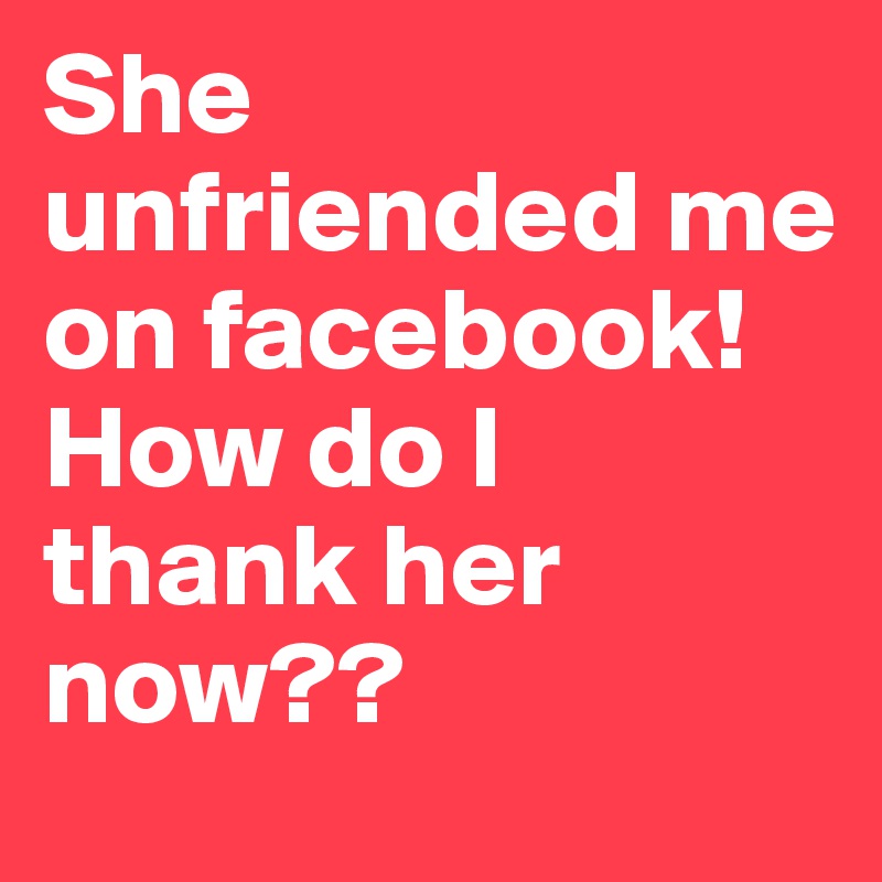 She unfriended me on facebook! How do I thank her now??