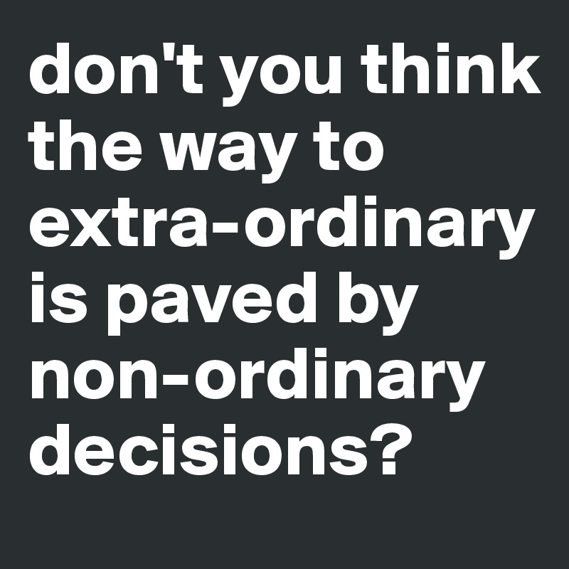 don't you think  the way to 
extra-ordinary is paved by non-ordinary decisions?