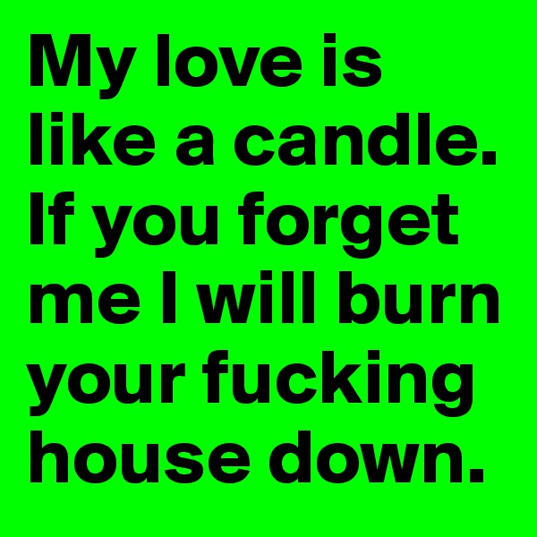 My love is like a candle.
If you forget me I will burn your fucking house down.