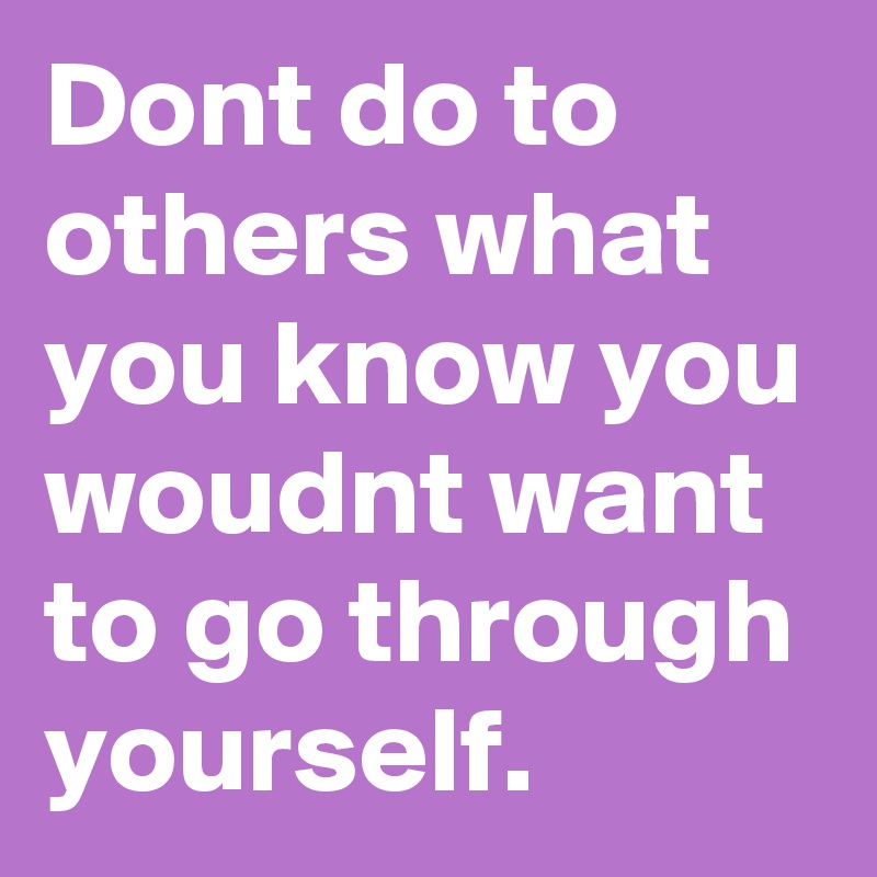 Dont do to others what  you know you woudnt want to go through
yourself.