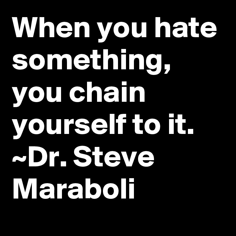 When you hate something, you chain yourself to it.
~Dr. Steve Maraboli
