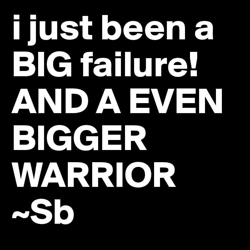 i just been a BIG failure! AND A EVEN BIGGER WARRIOR
~Sb