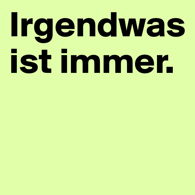 Irgendwas ist immer.

