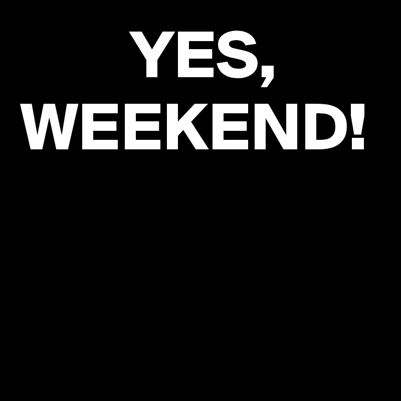         YES,
WEEKEND!