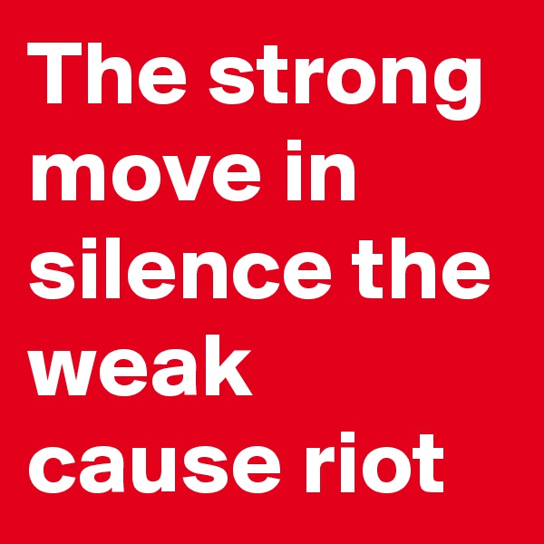 The strong move in silence the weak cause riot