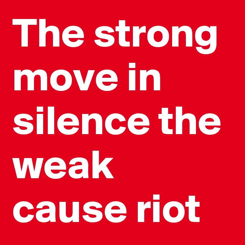 The strong move in silence the weak cause riot