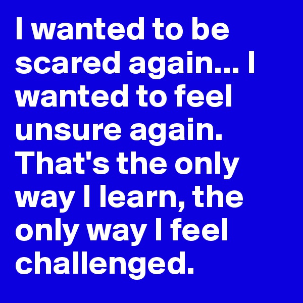 I wanted to be scared again... I wanted to feel unsure again. That's the only way I learn, the only way I feel challenged.