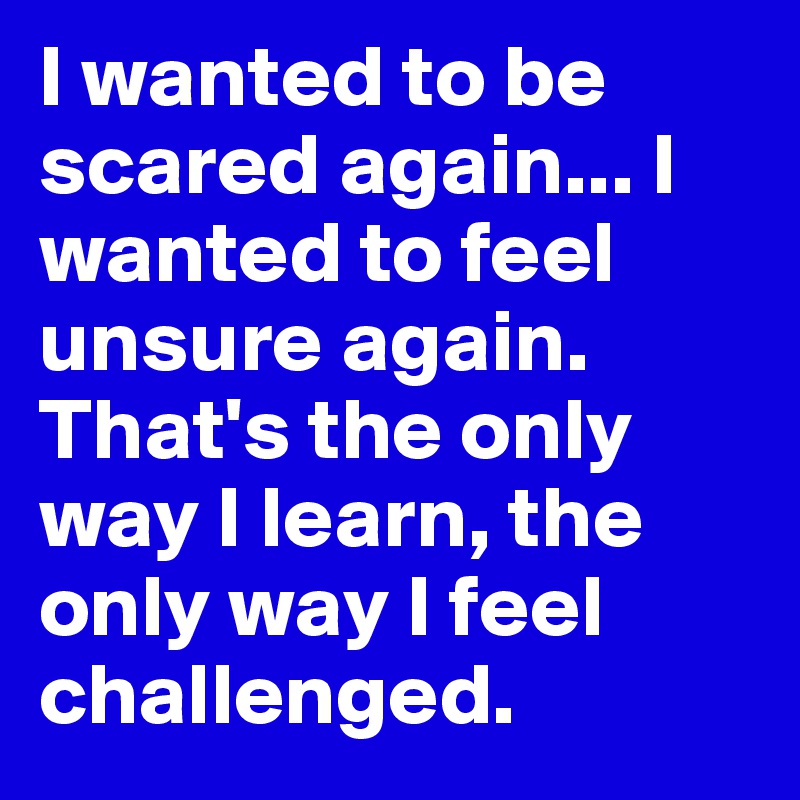 I wanted to be scared again... I wanted to feel unsure again. That's the only way I learn, the only way I feel challenged.