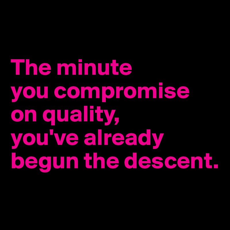 

The minute
you compromise
on quality,
you've already begun the descent.
