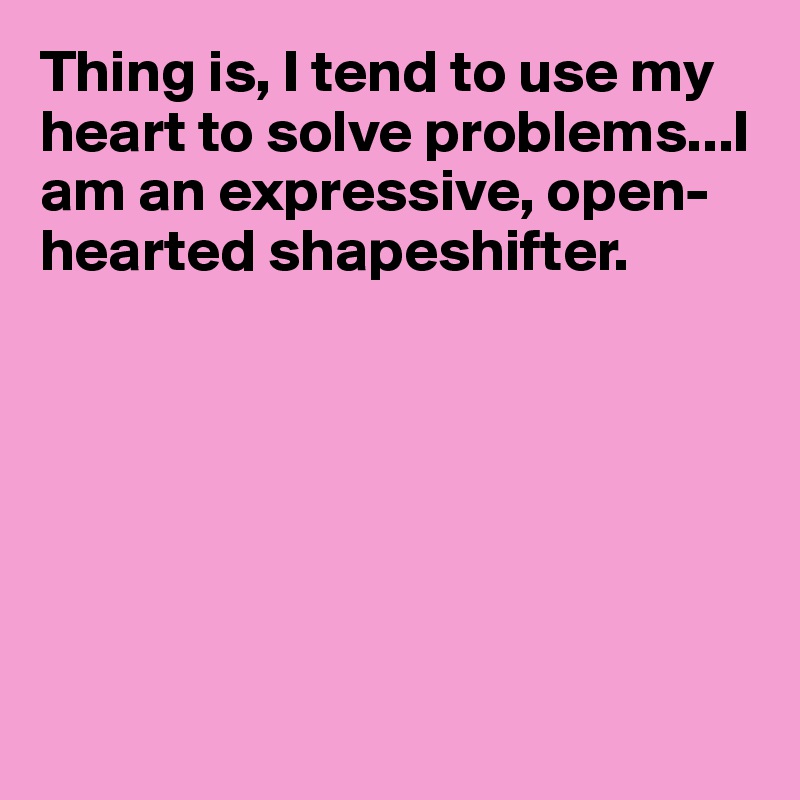 Thing is, I tend to use my heart to solve problems...I am an expressive, open-hearted shapeshifter.







