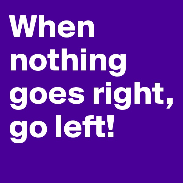When nothing goes right, go left!