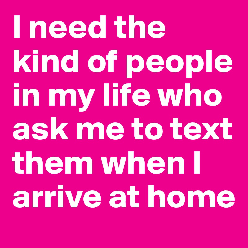 I need the kind of people in my life who ask me to text them when I arrive at home