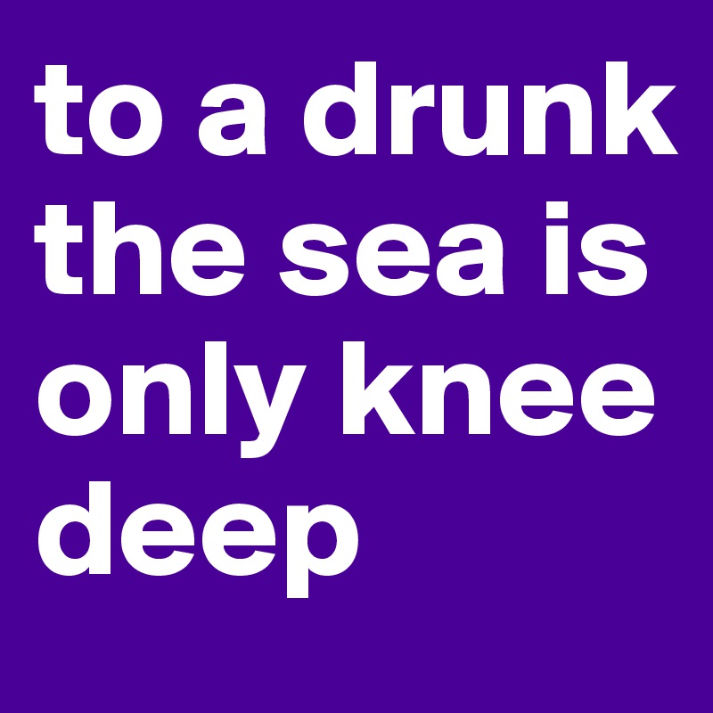 to a drunk the sea is only knee deep
