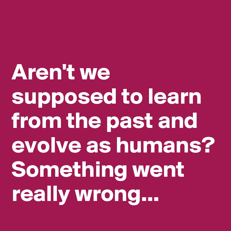 

Aren't we supposed to learn from the past and evolve as humans? Something went really wrong...