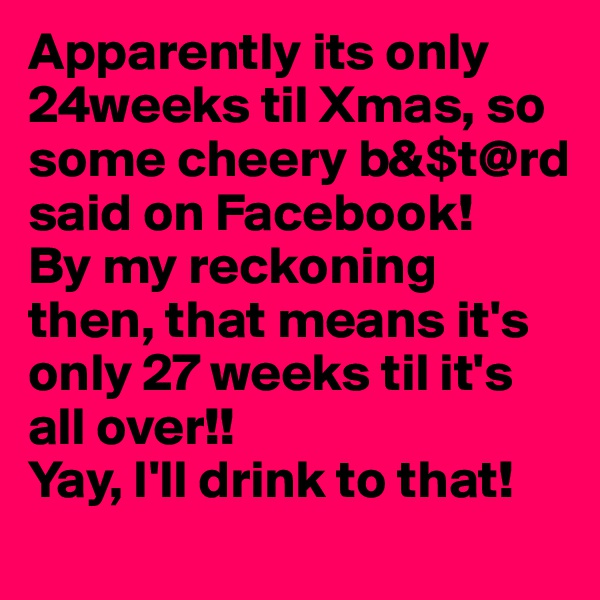 Apparently its only 24weeks til Xmas, so some cheery b&$t@rd said on Facebook! 
By my reckoning then, that means it's only 27 weeks til it's all over!! 
Yay, I'll drink to that!