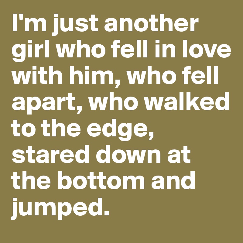 I'm just another girl who fell in love with him, who fell apart, who walked to the edge, stared down at the bottom and jumped.