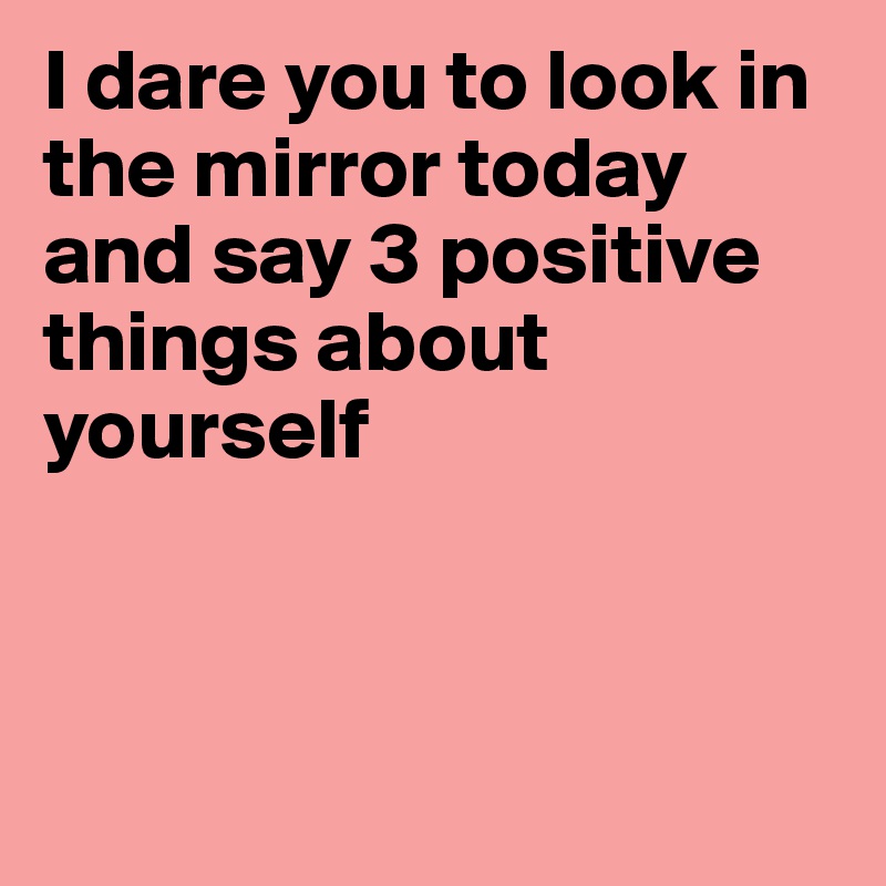 I dare you to look in the mirror today and say 3 positive things about yourself



