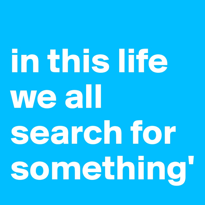 
in this life we all search for something'