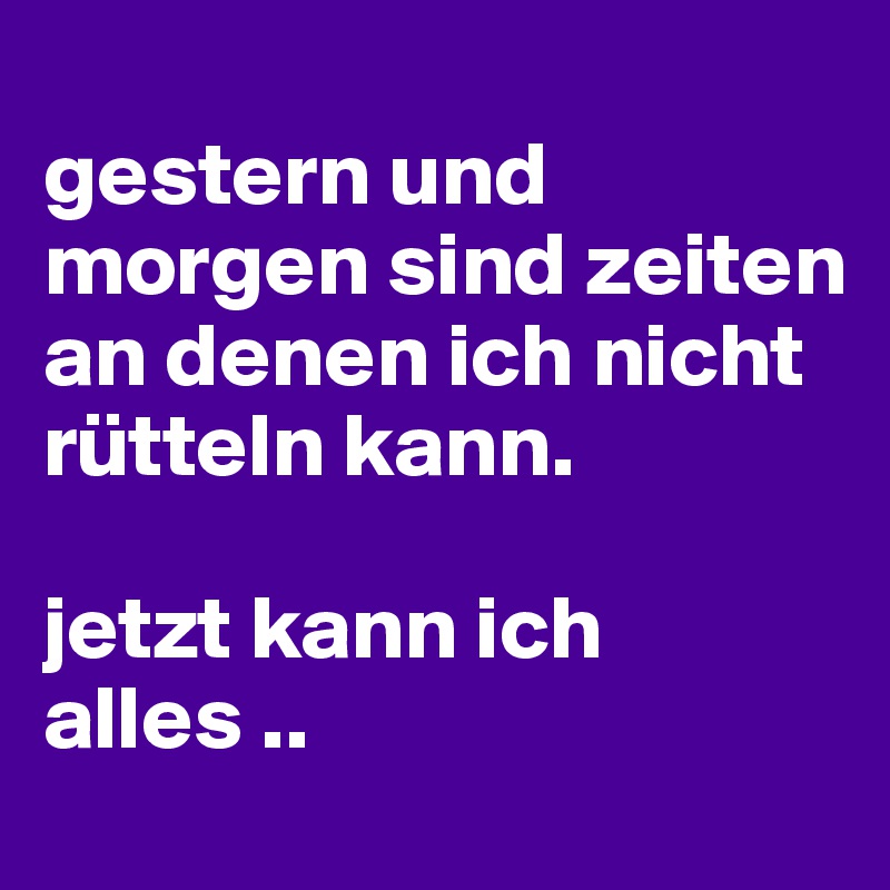 
gestern und morgen sind zeiten an denen ich nicht rütteln kann. 

jetzt kann ich alles ..