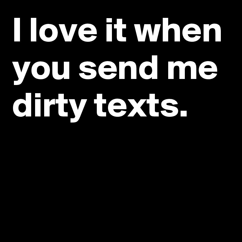 I love it when you send me dirty texts.

