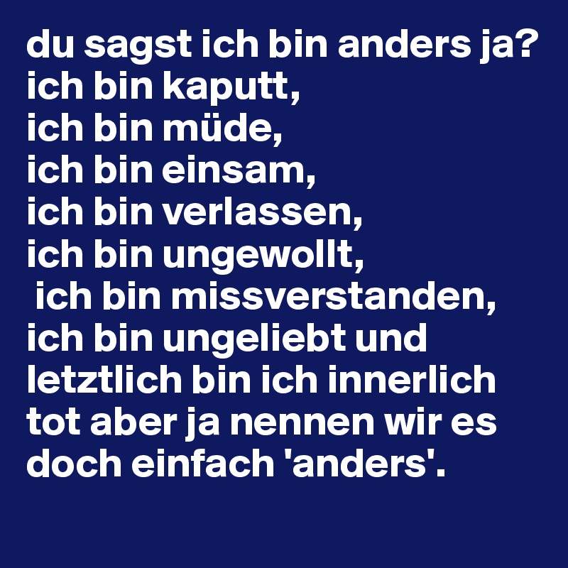 du sagst ich bin anders ja? 
ich bin kaputt,
ich bin müde, 
ich bin einsam, 
ich bin verlassen, 
ich bin ungewollt,
 ich bin missverstanden, ich bin ungeliebt und letztlich bin ich innerlich tot aber ja nennen wir es doch einfach 'anders'.