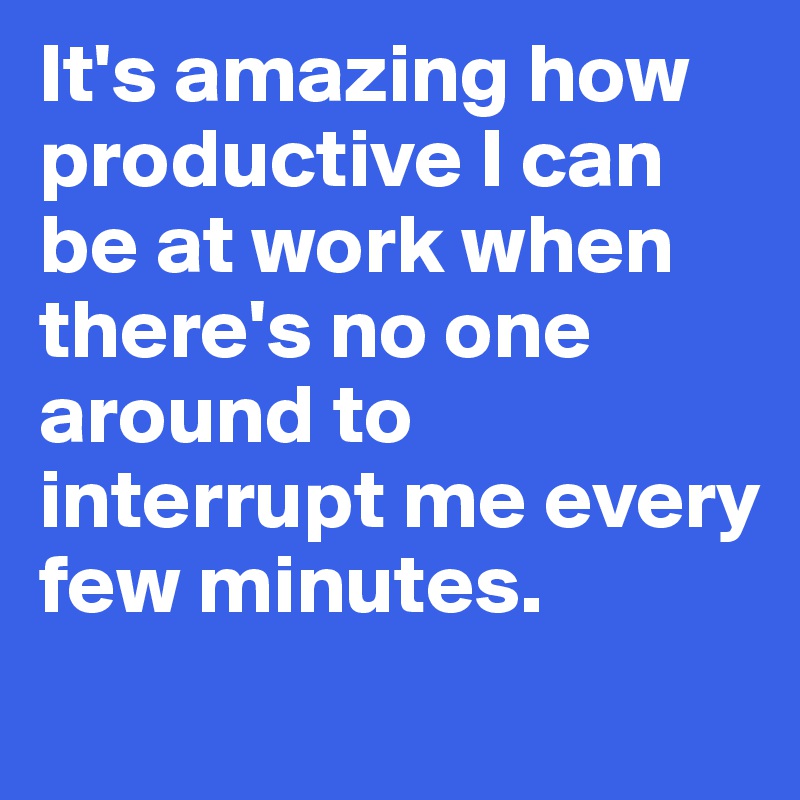 It's amazing how productive I can be at work when there's no one around to interrupt me every few minutes. 
