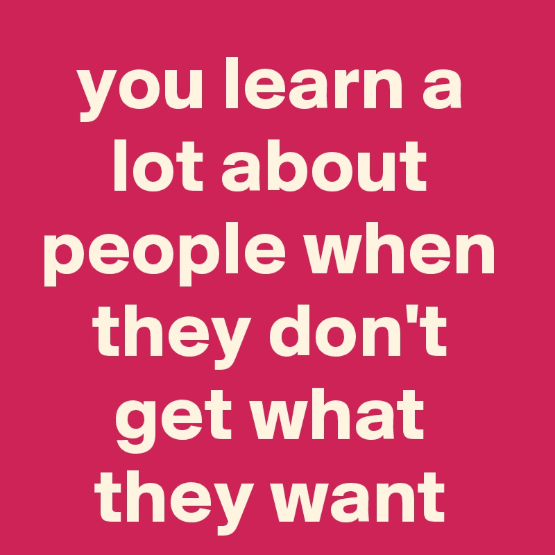 you learn a lot about people when they don't get what they want
