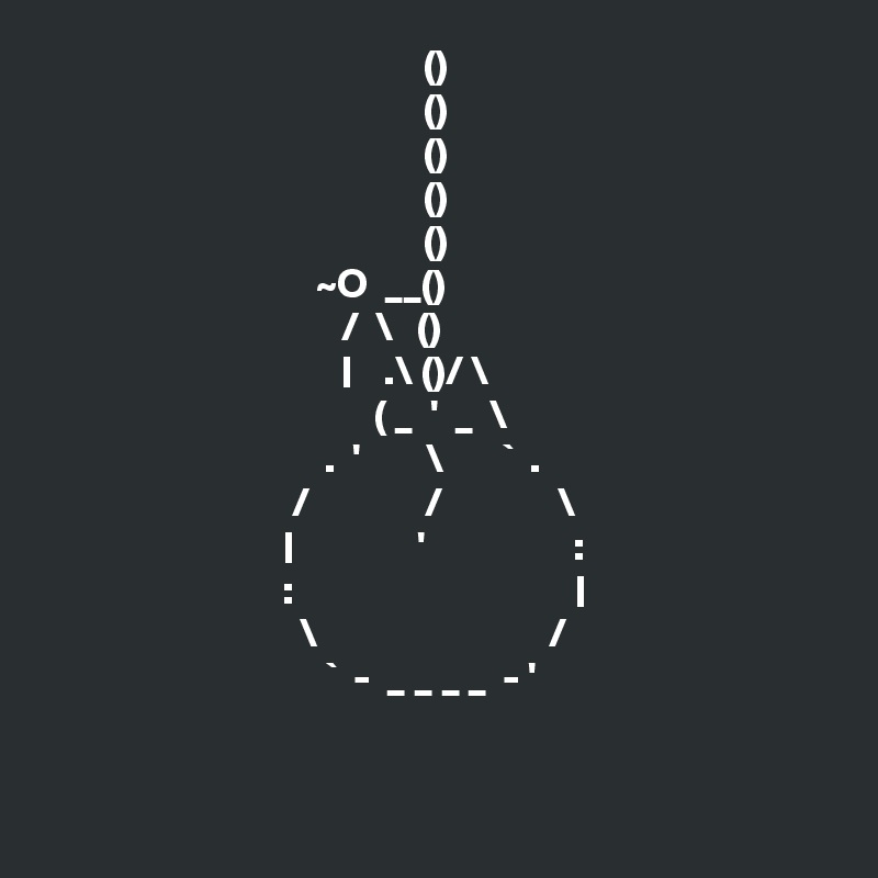                                               ()
                                              ()
                                              ()
                                              ()
                                              ()
                                 ~O  __()
                                    /  \   ()
                                    |    .\ ()/ \    
                                        ( _  '  _  \  
                                  .  '        \       `  .
                              /              /              \
                             |               '                  :
                             :                                  |
                               \                            /
                                  `  -  _ _ _ _  - '


