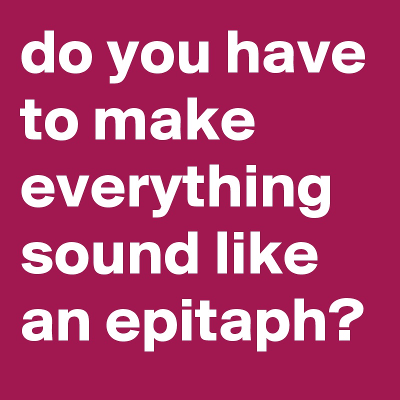 do you have to make everything sound like an epitaph?