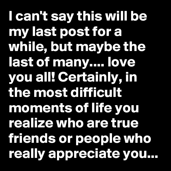 I can't say this will be my last post for a while, but maybe the last of many.... love you all! Certainly, in the most difficult moments of life you realize who are true friends or people who really appreciate you...
