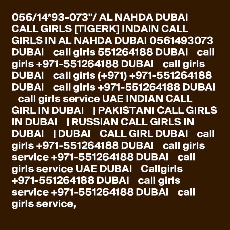 056/14*93-073"/ AL NAHDA DUBAI CALL GIRLS [TIGERK] INDAIN CALL GIRLS IN AL NAHDA DUBAI 0561493073 DUBAI    call girls 551264188 DUBAI    call girls +971-551264188 DUBAI    call girls DUBAI    call girls (+971) +971-551264188 DUBAI    call girls +971-551264188 DUBAI    call girls service UAE INDIAN CALL GIRL IN DUBAI    | PAKISTANI CALL GIRLS IN DUBAI    | RUSSIAN CALL GIRLS IN DUBAI    | DUBAI    CALL GIRL DUBAI    call girls +971-551264188 DUBAI    call girls service +971-551264188 DUBAI    call girls service UAE DUBAI    Callgirls +971-551264188 DUBAI    call girls service +971-551264188 DUBAI    call girls service,