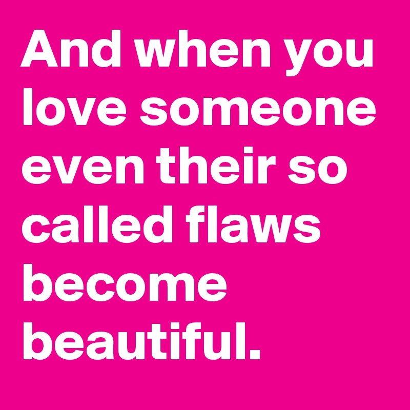And when you love someone even their so called flaws become beautiful.