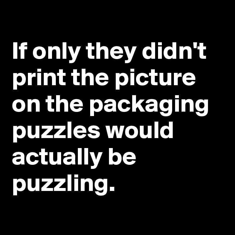                                          If only they didn't print the picture on the packaging puzzles would actually be puzzling.
