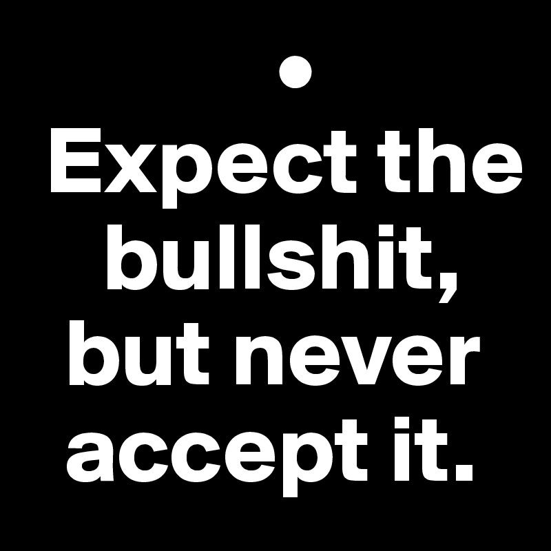              •
 Expect the   
    bullshit, 
  but never 
  accept it.