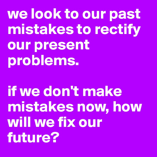 we look to our past mistakes to rectify our present problems. 

if we don't make mistakes now, how will we fix our future?