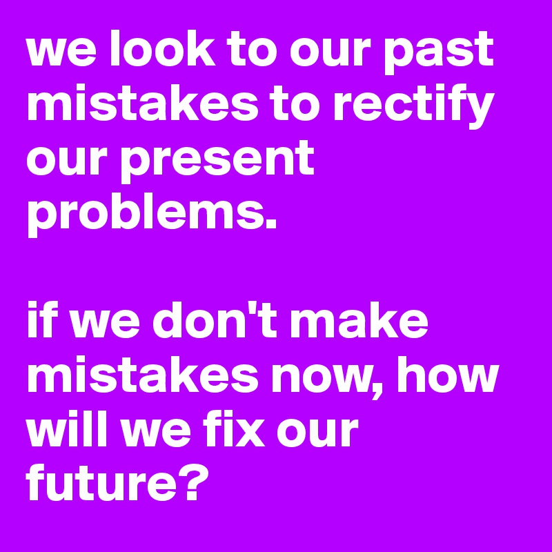 we look to our past mistakes to rectify our present problems. 

if we don't make mistakes now, how will we fix our future?