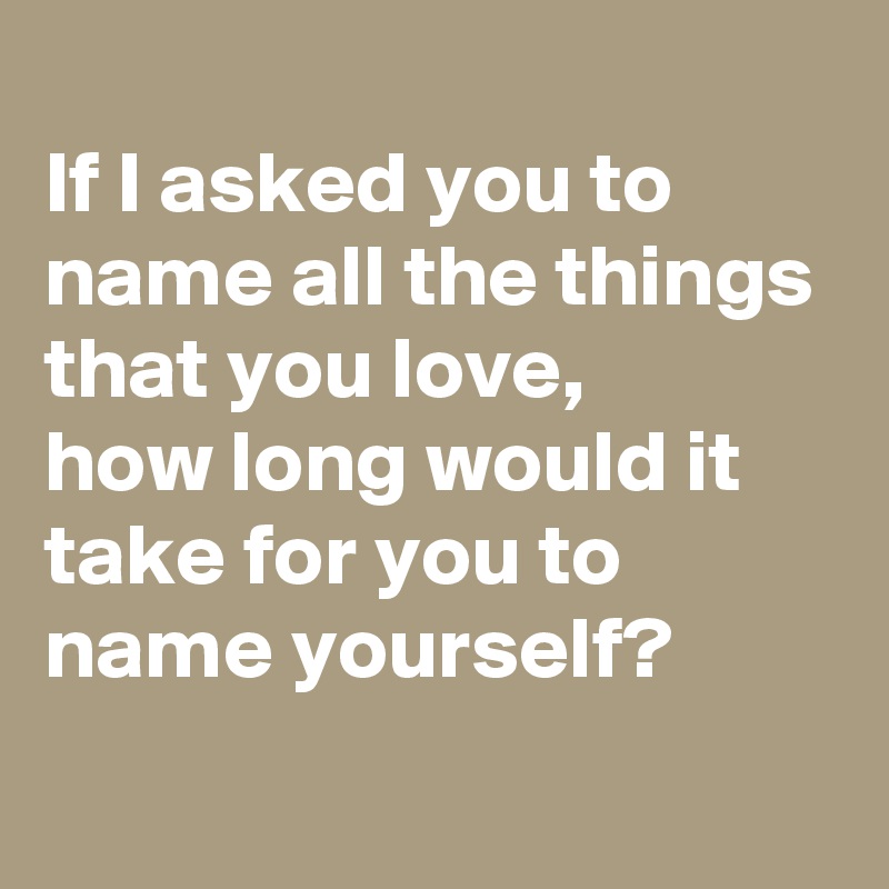
If I asked you to name all the things that you love,
how long would it take for you to name yourself?
