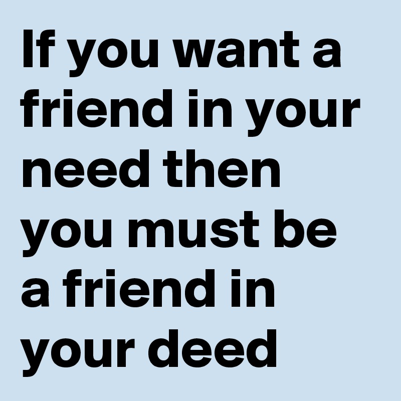 If you want a friend in your need then you must be a friend in your deed