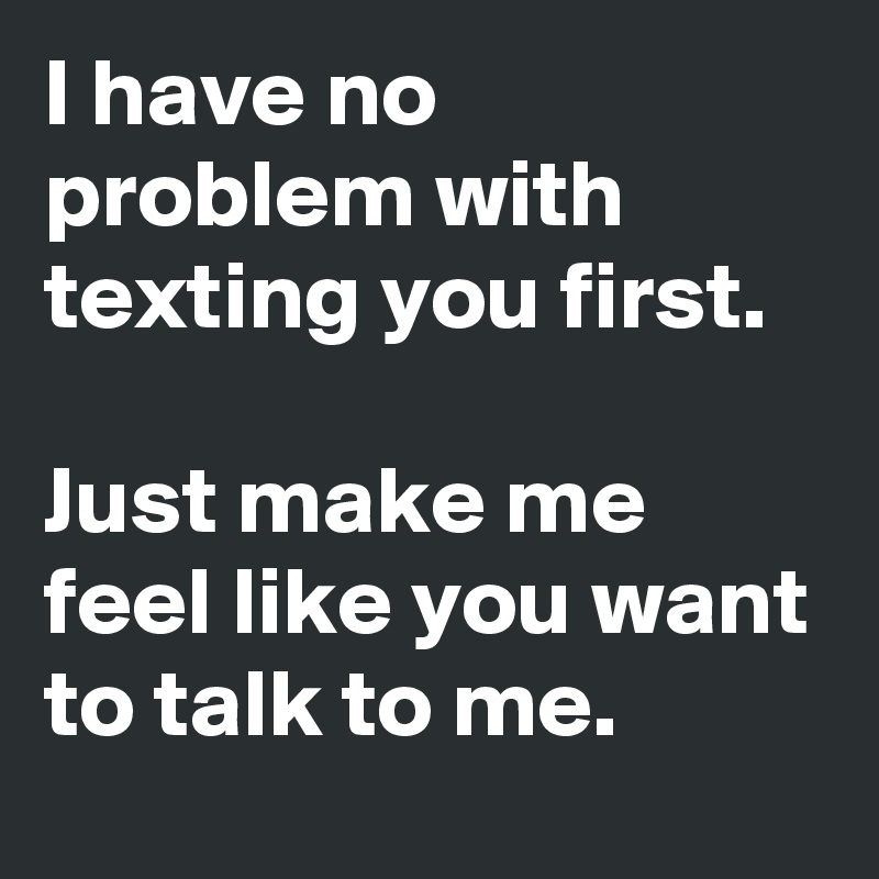 I have no problem with texting you first.

Just make me feel like you want to talk to me.