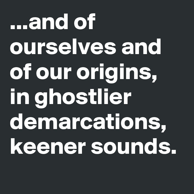 ...and of ourselves and of our origins, in ghostlier demarcations, keener sounds. 