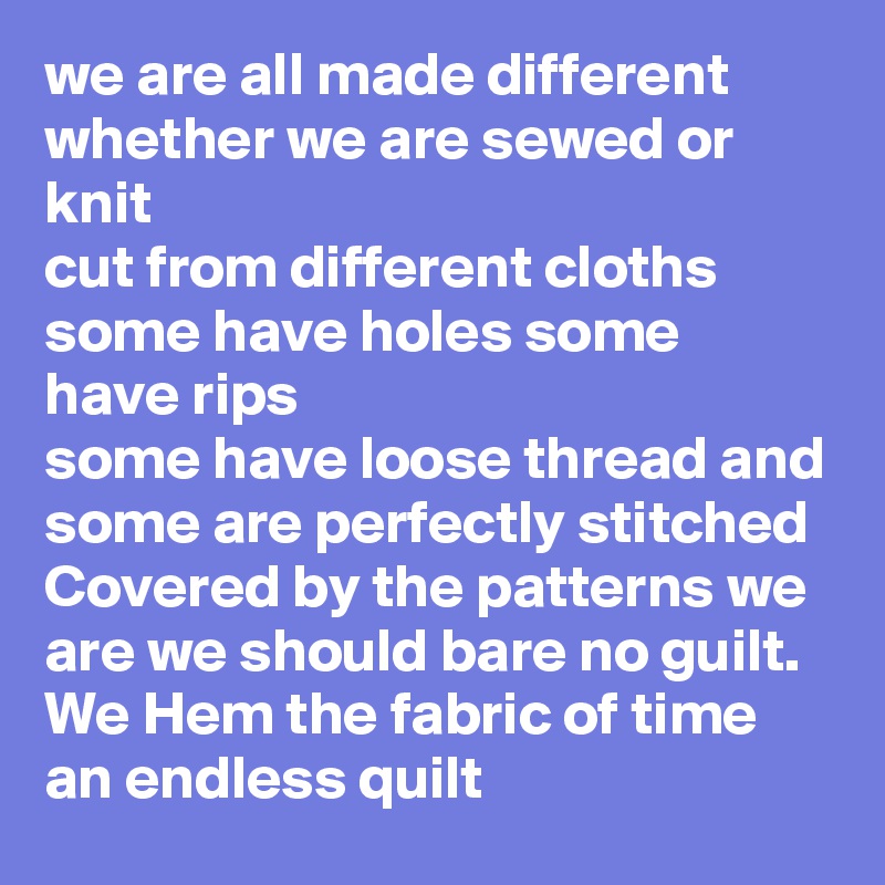 we are all made different whether we are sewed or knit 
cut from different cloths some have holes some have rips 
some have loose thread and some are perfectly stitched 
Covered by the patterns we are we should bare no guilt.
We Hem the fabric of time an endless quilt 