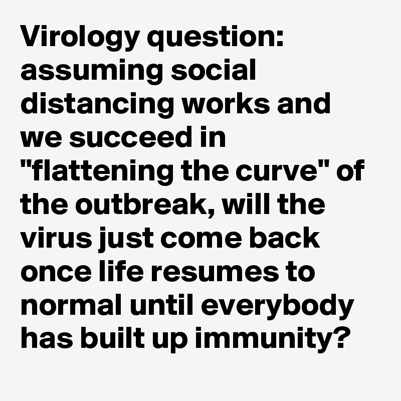 Virology question: assuming social distancing works and we succeed in "flattening the curve" of the outbreak, will the virus just come back once life resumes to normal until everybody has built up immunity?