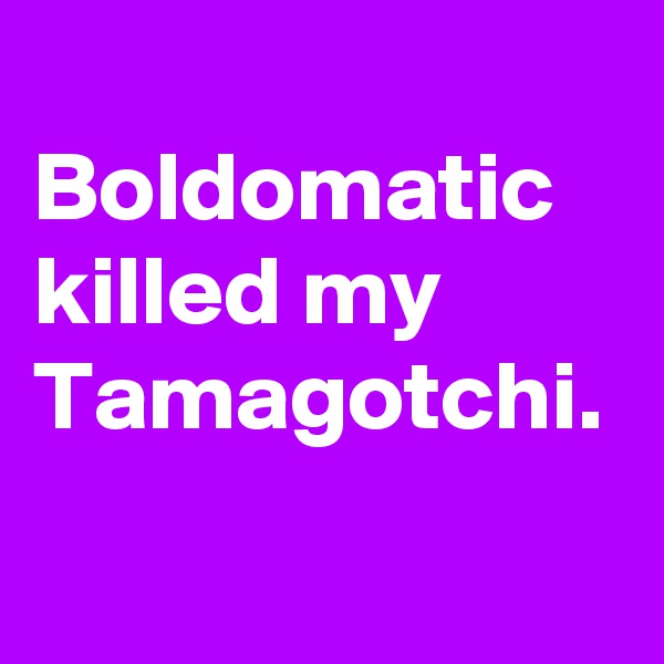 
Boldomatic killed my Tamagotchi.

