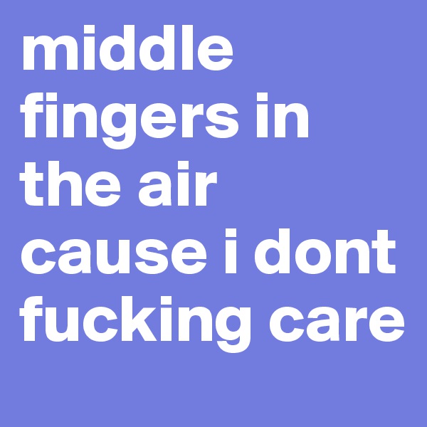 middle fingers in the air cause i dont fucking care