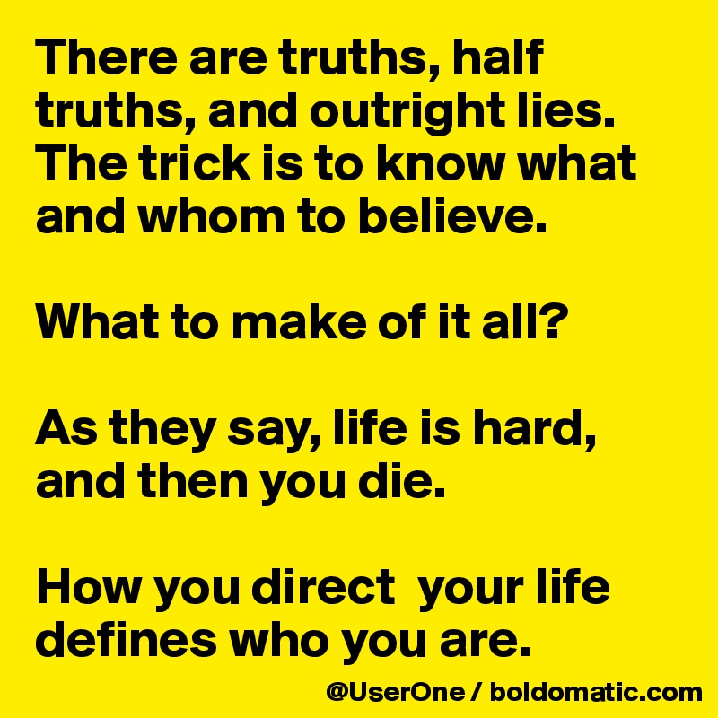 There are truths, half truths, and outright lies.
The trick is to know what and whom to believe.

What to make of it all?

As they say, life is hard, and then you die.

How you direct  your life defines who you are.