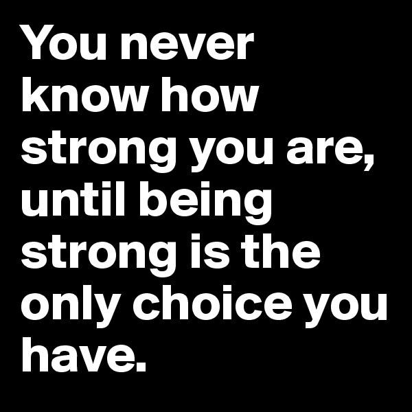 You never know how strong you are, until being strong is the only choice you have.