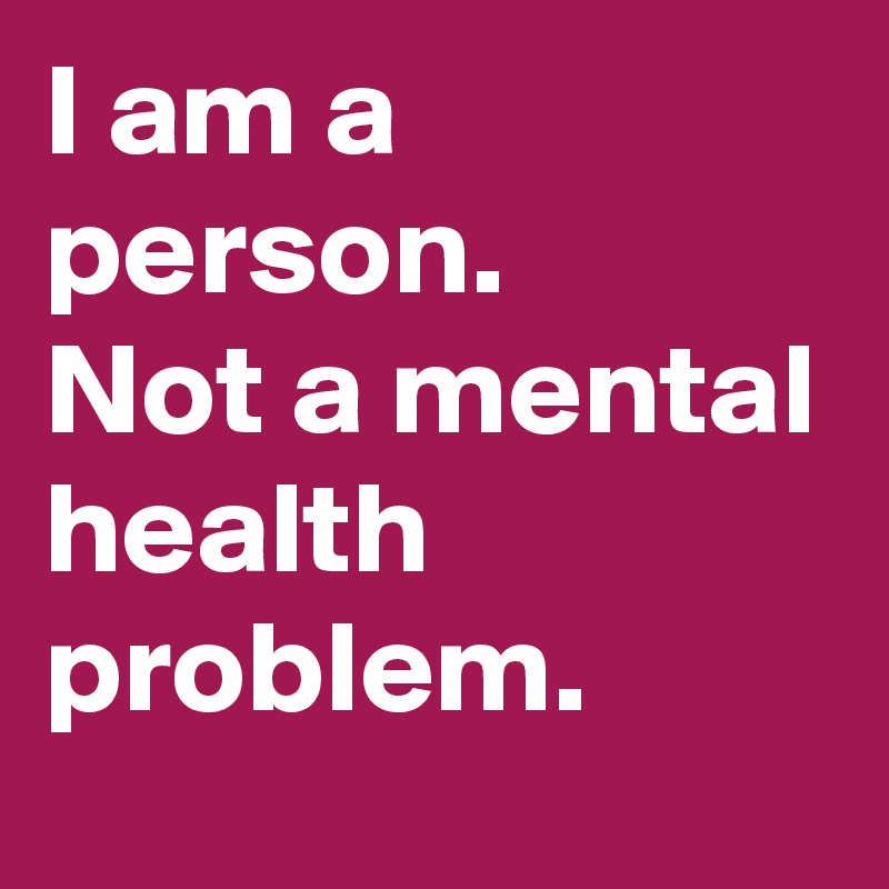 I am a person.
Not a mental health problem.