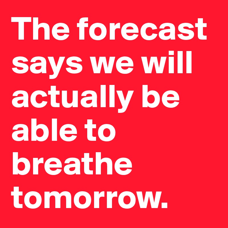 The forecast says we will actually be able to breathe tomorrow.