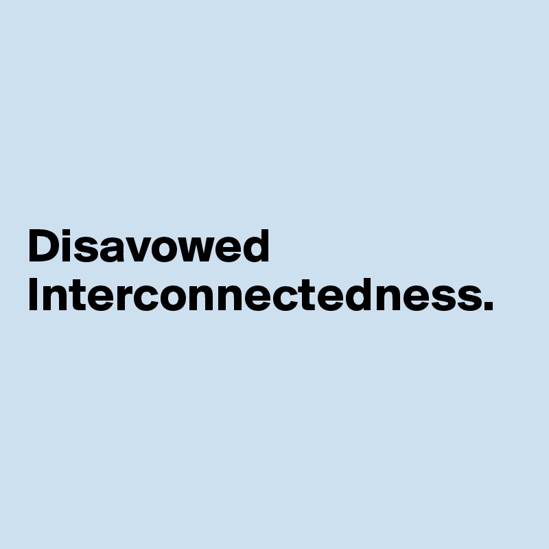 



Disavowed Interconnectedness.



